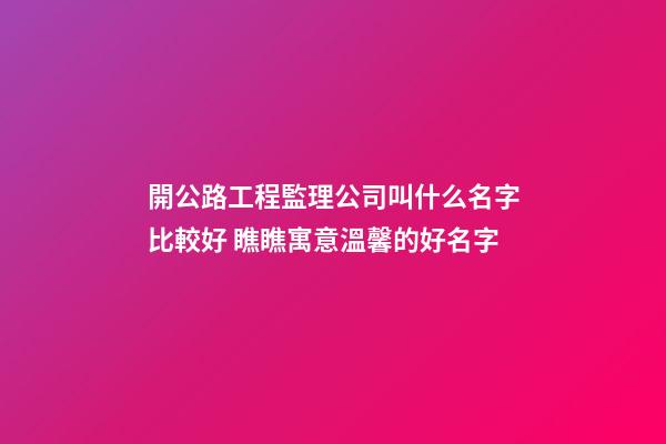 開公路工程監理公司叫什么名字比較好 瞧瞧寓意溫馨的好名字-第1張-公司起名-玄機派